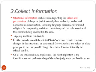April 10, 2025
2.Collect Information
59
 Situational information includes data regarding the values and
perspectives of the principals involved; their authority; verbal and
nonverbal communication, including language barriers; cultural and
religious factors; setting and time constraints; and the relationships of
those immediately involved in the case.
 urgency and time constraints
 In other words, even if the clinical “facts” of a case remain constant,
changes in the situational or contextual factors, such as the values of a key
principal in the case, could change the ethical focus or intensify the
ethical conflict.
 Of all the situational data mentioned, the most important is the
identification and understanding of the value judgments involved in a case
 