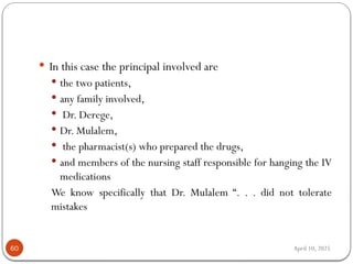 April 10, 2025
60
 In this case the principal involved are
 the two patients,
 any family involved,
 Dr. Derege,
 Dr. Mulalem,
 the pharmacist(s) who prepared the drugs,
 and members of the nursing staff responsible for hanging the IV
medications
We know specifically that Dr. Mulalem “. . . did not tolerate
mistakes
 