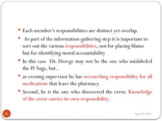 April 10, 2025
61
 Each member’s responsibilities are distinct yet overlap.
 As part of the information-gathering step it is important to
sort out the various responsibilities, not for placing blame
but for identifying moral accountability
 In this case Dr. Derege may not be the one who mislabeled
the IV bags, but..
 as evening supervisor he has overarching responsibility for all
medications that leave the pharmacy.
 Second, he is the one who discovered the error. Knowledge
of the error carries its own responsibility.
 
