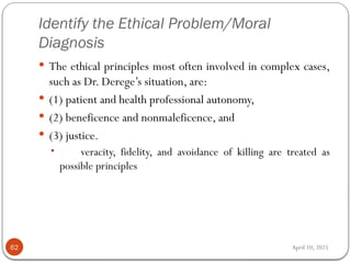 April 10, 2025
Identify the Ethical Problem/Moral
Diagnosis
62
 The ethical principles most often involved in complex cases,
such as Dr. Derege’s situation, are:
 (1) patient and health professional autonomy,
 (2) beneficence and nonmaleficence, and
 (3) justice.
• veracity, fidelity, and avoidance of killing are treated as
possible principles
 