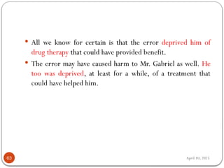 April 10, 2025
63
 All we know for certain is that the error deprived him of
drug therapy that could have provided benefit.
 The error may have caused harm to Mr. Gabriel as well. He
too was deprived, at least for a while, of a treatment that
could have helped him.
 