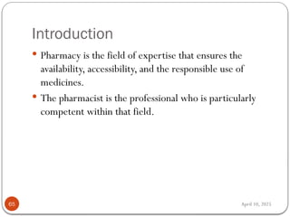 April 10, 2025
Introduction
65
 Pharmacy is the field of expertise that ensures the
availability, accessibility, and the responsible use of
medicines.
 The pharmacist is the professional who is particularly
competent within that field.
 