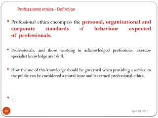 April 10, 2025
Professional ethics - Definition
66
 Professional ethics encompass the personal, organizational and
corporate standards of behaviour expected
of professionals.
 Professionals, and those working in acknowledged professions, exercise
specialist knowledge and skill.
 How the use of this knowledge should be governed when providing a service to
the public can be considered a moral issue and is termed professional ethics.
 .
 