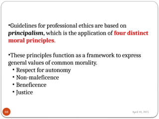 April 10, 2025
68
•Guidelines for professional ethics are based on
principalism, which is the application of four distinct
moral principles.
•These principles function as a framework to express
general values of common morality.
• Respect for autonomy
• Non-maleficence
• Beneficence
• Justice
 