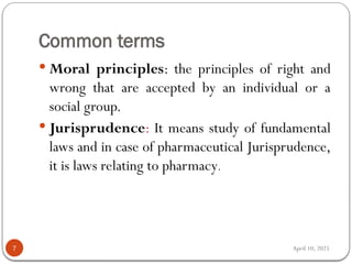 April 10, 2025
Common terms
7
 Moral principles: the principles of right and
wrong that are accepted by an individual or a
social group.
 Jurisprudence: It means study of fundamental
laws and in case of pharmaceutical Jurisprudence,
it is laws relating to pharmacy.
 
