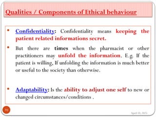 Qualities / Components of Ethical behaviour
April 10, 2025
70
 Confidentiality: Confidentiality means keeping the
patient related informations secret.
 But there are times when the pharmacist or other
practitioners may unfold the information. E.g. If the
patient is willing, If unfolding the information is much better
or useful to the society than otherwise.
 Adaptability: Is the ability to adjust one self to new or
changed circumstances/conditions .
 
