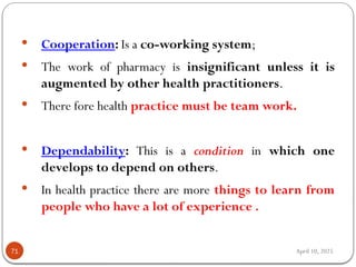 April 10, 2025
71
 Cooperation: Is a co-working system;
 The work of pharmacy is insignificant unless it is
augmented by other health practitioners.
 There fore health practice must be team work.
 Dependability: This is a condition in which one
develops to depend on others.
 In health practice there are more things to learn from
people who have a lot of experience .
 