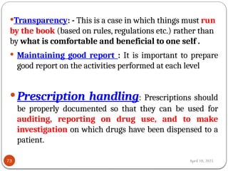 April 10, 2025
73
Transparency: - This is a case in which things must run
by the book (based on rules, regulations etc.) rather than
by what is comfortable and beneficial to one self .
 Maintaining good report : It is important to prepare
good report on the activities performed at each level
Prescription handling: Prescriptions should
be properly documented so that they can be used for
auditing, reporting on drug use, and to make
investigation on which drugs have been dispensed to a
patient.
 