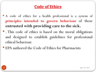 April 10, 2025
Code of Ethics
75
 A code of ethics for a health professional is a system of
principles intended to govern behaviour of those
entrusted with providing care to the sick.
 . This code of ethics is based on the moral obligations
and designed to establish guidelines for professional
ethical behaviour.
 EPA authored the Code of Ethics for Pharmacists
 