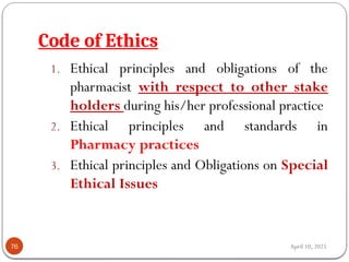 April 10, 2025
Code of Ethics
76
1. Ethical principles and obligations of the
pharmacist with respect to other stake
holders during his/her professional practice
2. Ethical principles and standards in
Pharmacy practices
3. Ethical principles and Obligations on Special
Ethical Issues
 