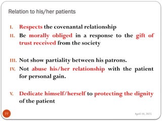 April 10, 2025
Relation to his/her patients
77
I. Respects the covenantal relationship
II. Be morally obliged in a response to the gift of
trust received from the society
III. Not show partiality between his patrons.
IV. Not abuse his/her relationship with the patient
for personal gain.
V. Dedicate himself/herself to protecting the dignity
of the patient
 
