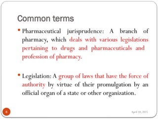 April 10, 2025
Common terms
8
 Pharmaceutical jurisprudence: A branch of
pharmacy, which deals with various legislations
pertaining to drugs and pharmaceuticals and
profession of pharmacy.
 Legislation:A group of laws that have the force of
authority by virtue of their promulgation by an
official organ of a state or other organization.
 