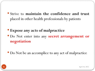 April 10, 2025
81
 Strive to maintain the confidence and trust
placed in other health professionals by patients
 Expose any acts of malpractice
 Do Not enter into any secret arrangement or
negotiation
 Do Not be an accomplice to any act of malpractice
 