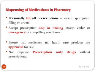 April 10, 2025
Dispensing of Medications in Pharmacy
84
 Personally fill all prescriptions or ensure appropriate
filling or orders
 Accept prescription only in writing except under an
emergency or compelling conditions
 Ensure that medicines and health care products are
approved for sale
 Not dispense Prescription only drugs without
prescriptions.
 