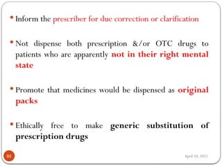 April 10, 2025
85
 Inform the prescriber for due correction or clarification
 Not dispense both prescription &/or OTC drugs to
patients who are apparently not in their right mental
state
 Promote that medicines would be dispensed as original
packs
 Ethically free to make generic substitution of
prescription drugs
 