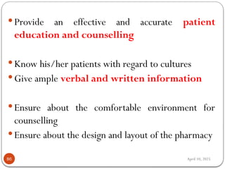 April 10, 2025
86
 Provide an effective and accurate patient
education and counselling
 Know his/her patients with regard to cultures
 Give ample verbal and written information
 Ensure about the comfortable environment for
counselling
 Ensure about the design and layout of the pharmacy
 