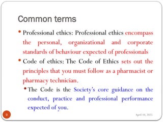 April 10, 2025
Common terms
9
 Professional ethics: Professional ethics encompass
the personal, organizational and corporate
standards of behaviour expected of professionals
 Code of ethics: The Code of Ethics sets out the
principles that you must follow as a pharmacist or
pharmacy technician.
 The Code is the Society’s core guidance on the
conduct, practice and professional performance
expected of you.
 