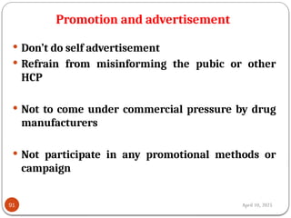 April 10, 2025
Promotion and advertisement
91
 Don’t do self advertisement
 Refrain from misinforming the pubic or other
HCP
 Not to come under commercial pressure by drug
manufacturers
 Not participate in any promotional methods or
campaign
 