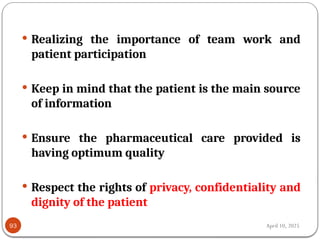 April 10, 2025
93
 Realizing the importance of team work and
patient participation
 Keep in mind that the patient is the main source
of information
 Ensure the pharmaceutical care provided is
having optimum quality
 Respect the rights of privacy, confidentiality and
dignity of the patient
 