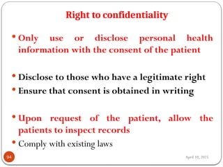 April 10, 2025
Right to confidentiality
94
 Only use or disclose personal health
information with the consent of the patient
 Disclose to those who have a legitimate right
 Ensure that consent is obtained in writing
 Upon request of the patient, allow the
patients to inspect records
 Comply with existing laws
 