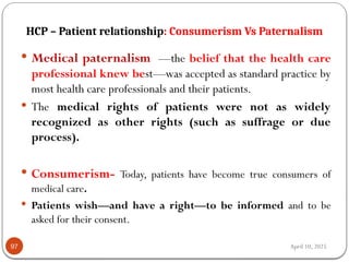 April 10, 2025
HCP – Patient relationship: Consumerism Vs Paternalism
97
 Medical paternalism —the belief that the health care
professional knew best—was accepted as standard practice by
most health care professionals and their patients.
 The medical rights of patients were not as widely
recognized as other rights (such as suffrage or due
process).
 Consumerism- Today, patients have become true consumers of
medical care.
 Patients wish—and have a right—to be informed and to be
asked for their consent.
 