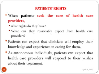 April 10, 2025
PATIENTS’ RIGHTS
98
 When patients seek the care of health care
providers,
 what rights do they have?
 What can they reasonably expect from health care
providers?
 Patients can expect that clinicians will employ their
knowledge and experience in caring for them.
 As autonomous individuals, patients can expect that
health care providers will respond to their wishes
about their treatment.
 
