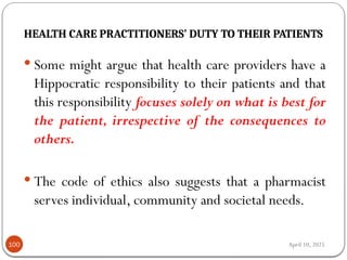 April 10, 2025
HEALTH CARE PRACTITIONERS’ DUTY TO THEIR PATIENTS
100
 Some might argue that health care providers have a
Hippocratic responsibility to their patients and that
this responsibility focuses solely on what is best for
the patient, irrespective of the consequences to
others.
 The code of ethics also suggests that a pharmacist
serves individual, community and societal needs.
 