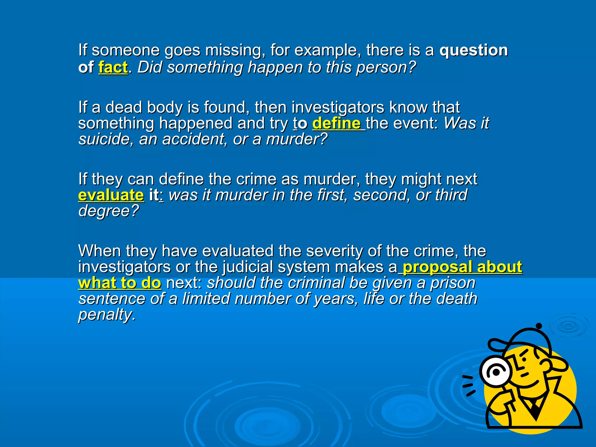 If someone goes missing, for example, there is aIf someone goes missing, for example, there is a questionquestion
ofof factfact.. Did something happen to this person?Did something happen to this person?
If a dead body is found, then investigators know thatIf a dead body is found, then investigators know that
something happened and trysomething happened and try ttoo definedefine the event:the event: Was itWas it
suicide, an accident, or a murder?suicide, an accident, or a murder?
If they can define the crime as murder, they might nextIf they can define the crime as murder, they might next
evaluateevaluate itit:: was it murder in the first, second, or thirdwas it murder in the first, second, or third
degree?degree?
When they have evaluated the severity of the crime, theWhen they have evaluated the severity of the crime, the
investigators or the judicial system makes ainvestigators or the judicial system makes a proposal aboutproposal about
what to dowhat to do next:next: should the criminal be given a prisonshould the criminal be given a prison
sentence of a limited number of years, life or the deathsentence of a limited number of years, life or the death
penalty.penalty.
 