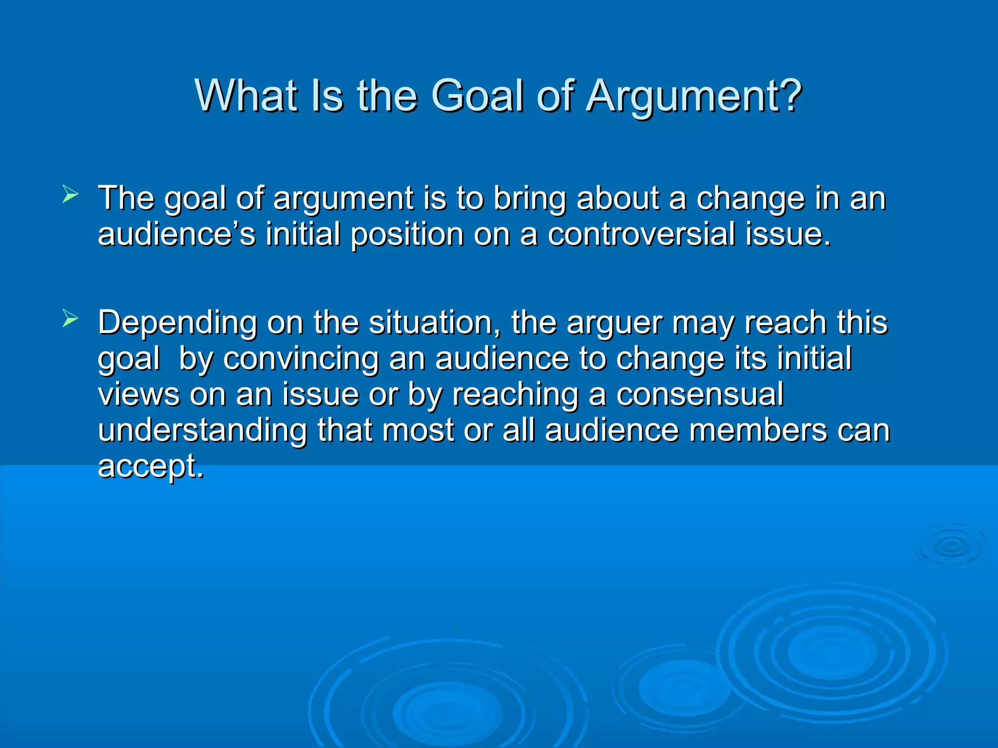 What Is the Goal of Argument?What Is the Goal of Argument?
 The goal of argument is to bring about a change in anThe goal of argument is to bring about a change in an
audience’s initial position on a controversial issue.audience’s initial position on a controversial issue.
 Depending on the situation, the arguer may reach thisDepending on the situation, the arguer may reach this
goal by convincing an audience to change its initialgoal by convincing an audience to change its initial
views on an issue or by reaching a consensualviews on an issue or by reaching a consensual
understanding that most or all audience members canunderstanding that most or all audience members can
accept.accept.
 