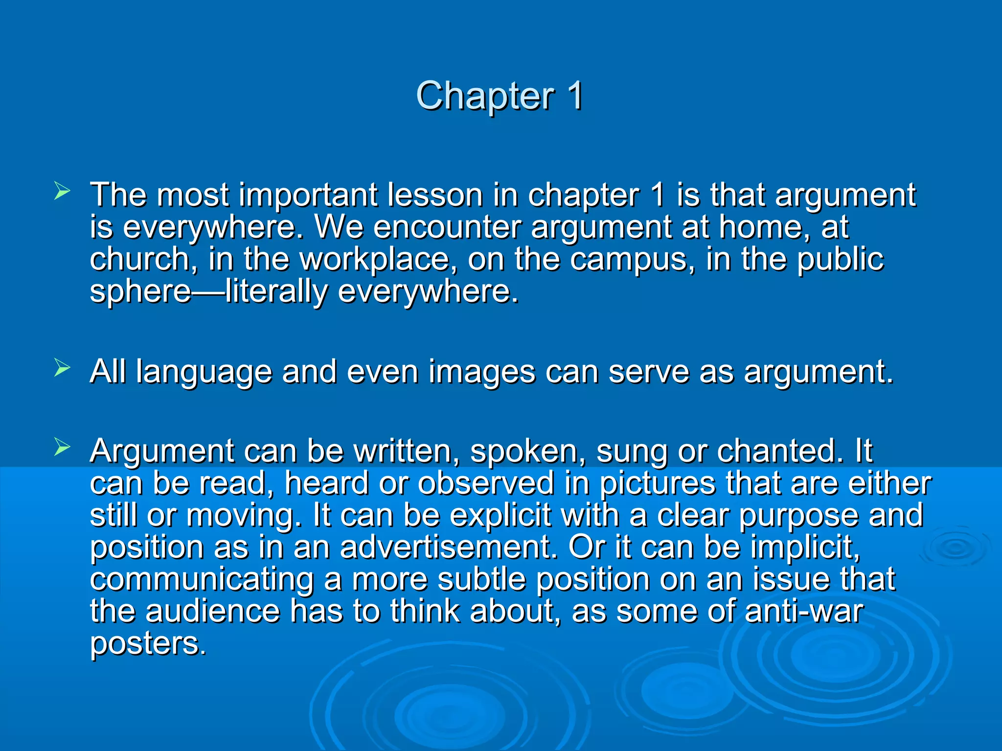  The most important lesson in chapter 1 is that argumentThe most important lesson in chapter 1 is that argument
is everywhere. We encounter argument at home, atis everywhere. We encounter argument at home, at
church, in the workplace, on the campus, in the publicchurch, in the workplace, on the campus, in the public
sphere—literally everywhere.sphere—literally everywhere.
 All language and even images can serve as argument.All language and even images can serve as argument.
 Argument can be written, spoken, sung or chanted. ItArgument can be written, spoken, sung or chanted. It
can be read, heard or observed in pictures that are eithercan be read, heard or observed in pictures that are either
still or moving. It can be explicit with a clear purpose andstill or moving. It can be explicit with a clear purpose and
position as in an advertisement. Or it can be implicit,position as in an advertisement. Or it can be implicit,
communicating a more subtle position on an issue thatcommunicating a more subtle position on an issue that
the audience has to think about, as some of anti-warthe audience has to think about, as some of anti-war
postersposters..
Chapter 1Chapter 1
 
