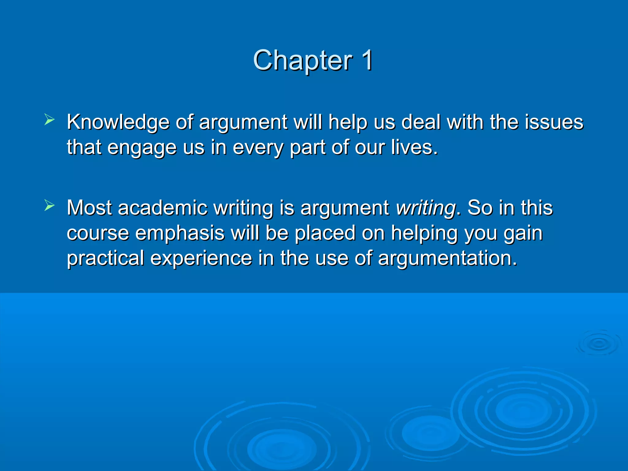 Chapter 1Chapter 1
 Knowledge of argument will help us deal with the issuesKnowledge of argument will help us deal with the issues
that engage us in every part of our lives.that engage us in every part of our lives.
 Most academic writing is argumentMost academic writing is argument writingwriting. So in this. So in this
course emphasis will be placed on helping you gaincourse emphasis will be placed on helping you gain
practical experience in the use of argumentation.practical experience in the use of argumentation.
 
