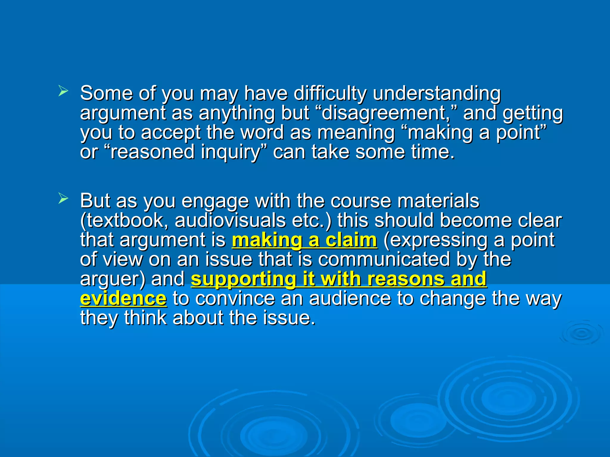  Some of you may have difficulty understandingSome of you may have difficulty understanding
argument as anything but “disagreement,” and gettingargument as anything but “disagreement,” and getting
you to accept the word as meaning “making a point”you to accept the word as meaning “making a point”
or “reasoned inquiry” can take some time.or “reasoned inquiry” can take some time.
 But as you engage with the course materialsBut as you engage with the course materials
(textbook, audiovisuals etc.) this should become clear(textbook, audiovisuals etc.) this should become clear
that argument isthat argument is making a claimmaking a claim (expressing a point(expressing a point
of view on an issue that is communicated by theof view on an issue that is communicated by the
arguer) andarguer) and supporting it with reasons andsupporting it with reasons and
evidenceevidence to convince an audience to change the wayto convince an audience to change the way
they think about the issue.they think about the issue.
 