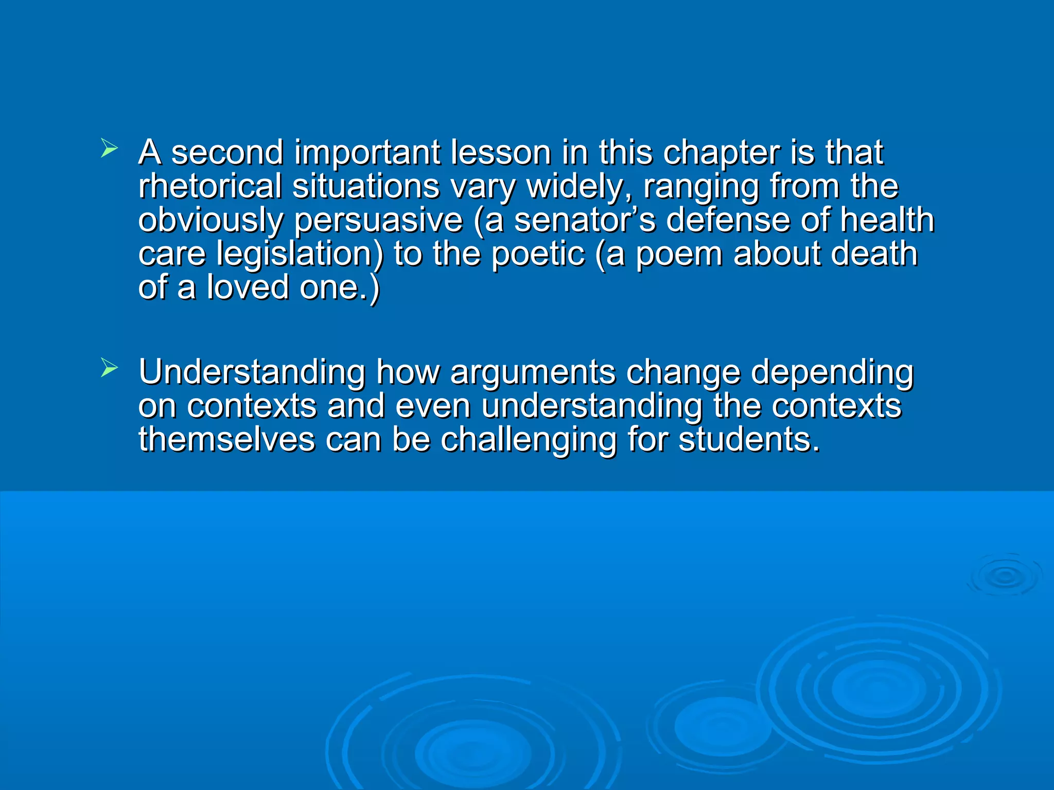  A second important lesson in this chapter is thatA second important lesson in this chapter is that
rhetorical situations vary widely, ranging from therhetorical situations vary widely, ranging from the
obviously persuasive (a senator’s defense of healthobviously persuasive (a senator’s defense of health
care legislation) to the poetic (a poem about deathcare legislation) to the poetic (a poem about death
of a loved one.)of a loved one.)
 Understanding how arguments change dependingUnderstanding how arguments change depending
on contexts and even understanding the contextson contexts and even understanding the contexts
themselves can be challenging for students.themselves can be challenging for students.
 