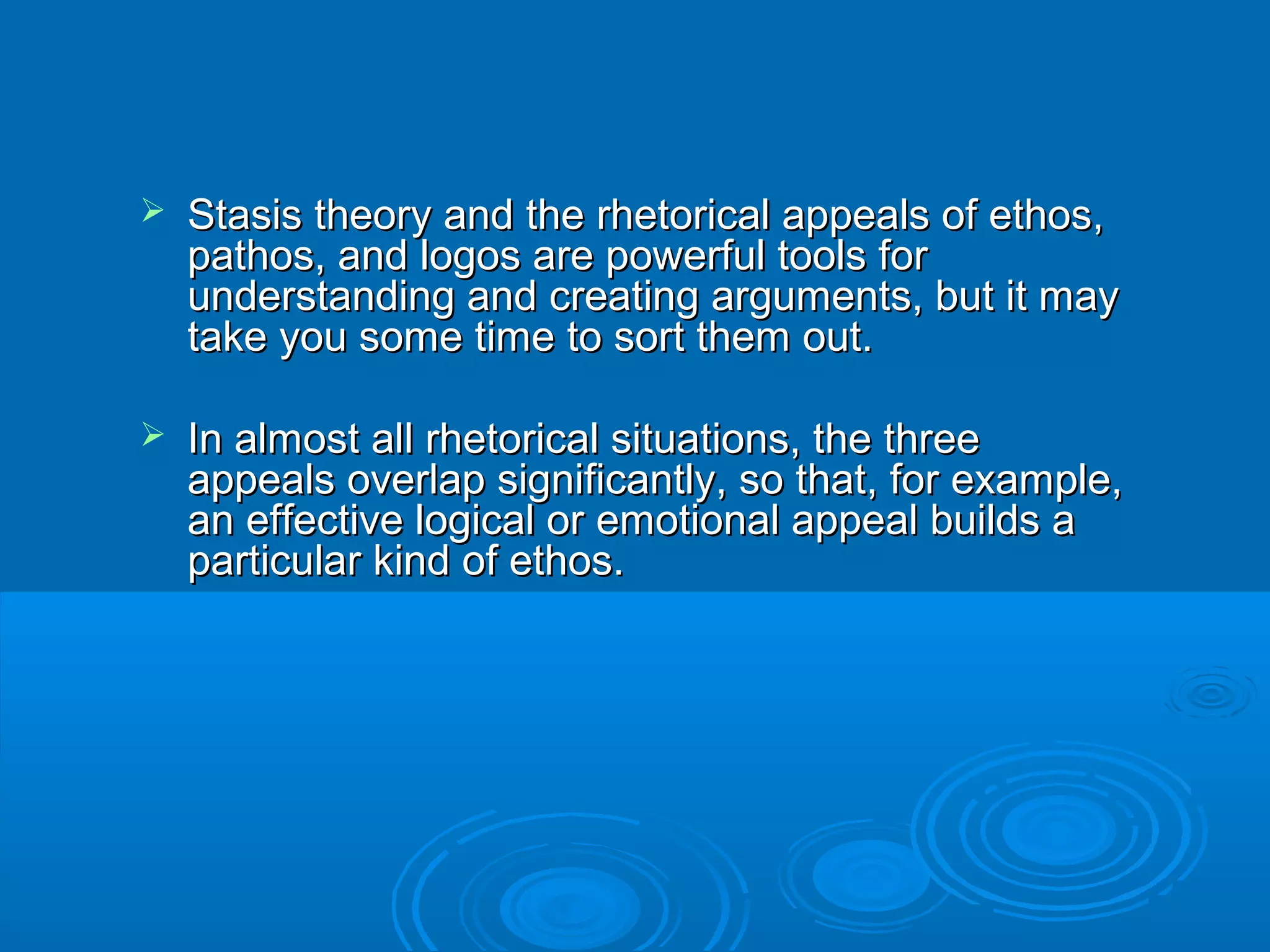  Stasis theory and the rhetorical appeals of ethos,Stasis theory and the rhetorical appeals of ethos,
pathos, and logos are powerful tools forpathos, and logos are powerful tools for
understanding and creating arguments, but it mayunderstanding and creating arguments, but it may
take you some time to sort them out.take you some time to sort them out.
 In almost all rhetorical situations, the threeIn almost all rhetorical situations, the three
appeals overlap significantly, so that, for example,appeals overlap significantly, so that, for example,
an effective logical or emotional appeal builds aan effective logical or emotional appeal builds a
particular kind of ethos.particular kind of ethos.
 