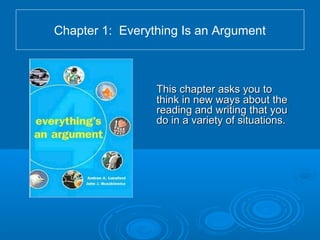 Chapter 1: Everything Is an Argument
This chapter asks you toThis chapter asks you to
think in new ways about thethink in new ways about the
reading and writing that youreading and writing that you
do in a variety of situations.do in a variety of situations.
 
