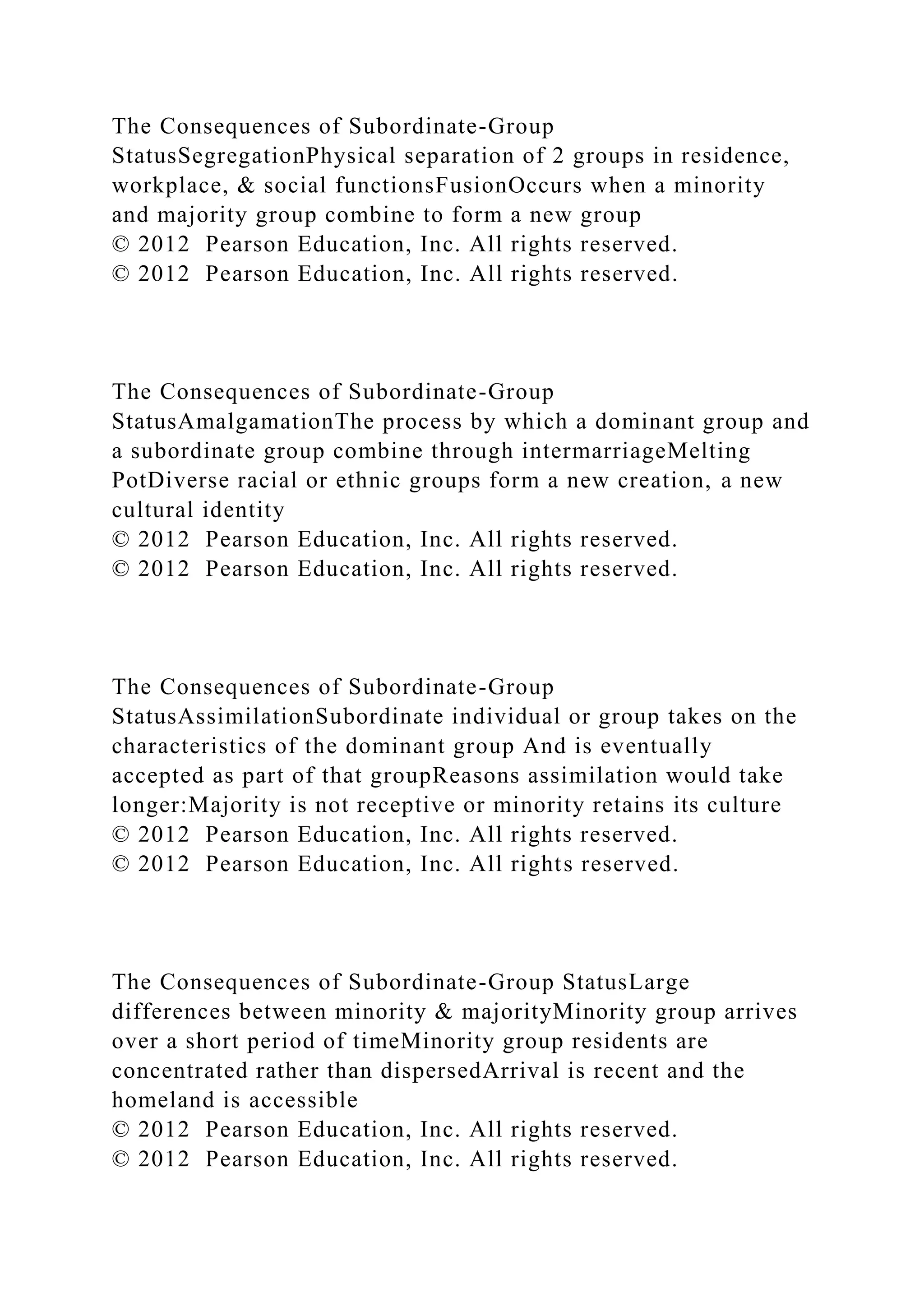 The Consequences of Subordinate-Group
StatusSegregationPhysical separation of 2 groups in residence,
workplace, & social functionsFusionOccurs when a minority
and majority group combine to form a new group
© 2012 Pearson Education, Inc. All rights reserved.
© 2012 Pearson Education, Inc. All rights reserved.
The Consequences of Subordinate-Group
StatusAmalgamationThe process by which a dominant group and
a subordinate group combine through intermarriageMelting
PotDiverse racial or ethnic groups form a new creation, a new
cultural identity
© 2012 Pearson Education, Inc. All rights reserved.
© 2012 Pearson Education, Inc. All rights reserved.
The Consequences of Subordinate-Group
StatusAssimilationSubordinate individual or group takes on the
characteristics of the dominant group And is eventually
accepted as part of that groupReasons assimilation would take
longer:Majority is not receptive or minority retains its culture
© 2012 Pearson Education, Inc. All rights reserved.
© 2012 Pearson Education, Inc. All rights reserved.
The Consequences of Subordinate-Group StatusLarge
differences between minority & majorityMinority group arrives
over a short period of timeMinority group residents are
concentrated rather than dispersedArrival is recent and the
homeland is accessible
© 2012 Pearson Education, Inc. All rights reserved.
© 2012 Pearson Education, Inc. All rights reserved.
 