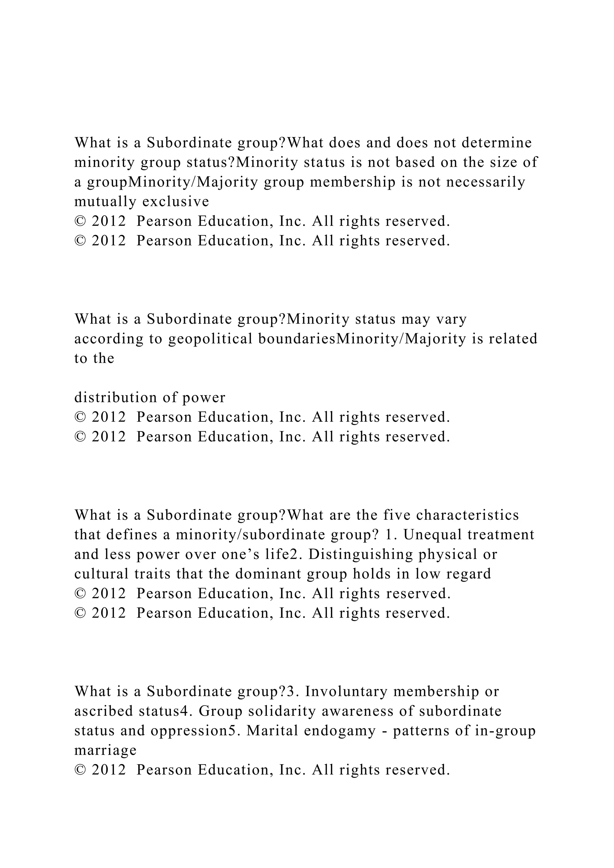 What is a Subordinate group?What does and does not determine
minority group status?Minority status is not based on the size of
a groupMinority/Majority group membership is not necessarily
mutually exclusive
© 2012 Pearson Education, Inc. All rights reserved.
© 2012 Pearson Education, Inc. All rights reserved.
What is a Subordinate group?Minority status may vary
according to geopolitical boundariesMinority/Majority is related
to the
distribution of power
© 2012 Pearson Education, Inc. All rights reserved.
© 2012 Pearson Education, Inc. All rights reserved.
What is a Subordinate group?What are the five characteristics
that defines a minority/subordinate group? 1. Unequal treatment
and less power over one’s life2. Distinguishing physical or
cultural traits that the dominant group holds in low regard
© 2012 Pearson Education, Inc. All rights reserved.
© 2012 Pearson Education, Inc. All rights reserved.
What is a Subordinate group?3. Involuntary membership or
ascribed status4. Group solidarity awareness of subordinate
status and oppression5. Marital endogamy - patterns of in-group
marriage
© 2012 Pearson Education, Inc. All rights reserved.
 