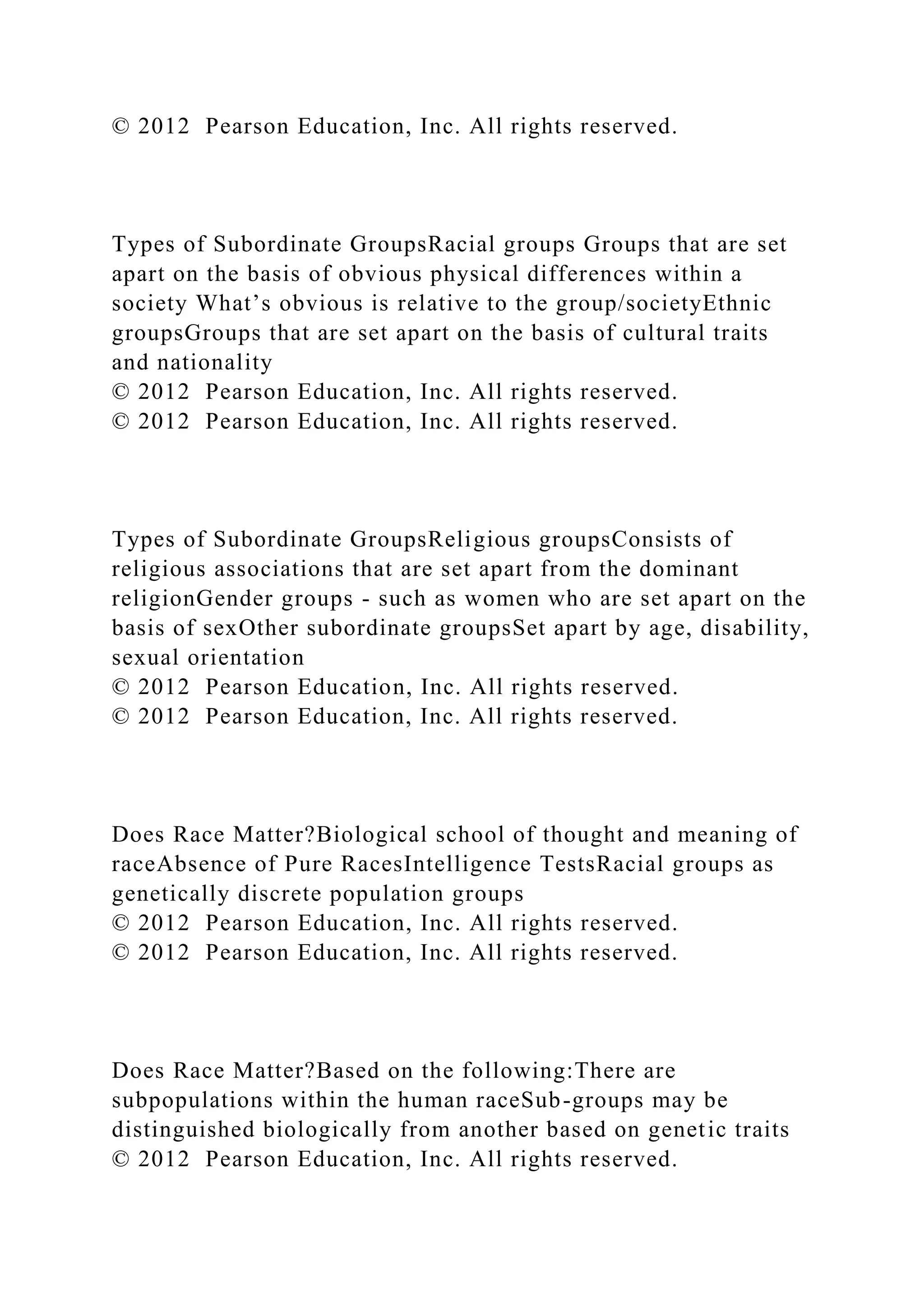 © 2012 Pearson Education, Inc. All rights reserved.
Types of Subordinate GroupsRacial groups Groups that are set
apart on the basis of obvious physical differences within a
society What’s obvious is relative to the group/societyEthnic
groupsGroups that are set apart on the basis of cultural traits
and nationality
© 2012 Pearson Education, Inc. All rights reserved.
© 2012 Pearson Education, Inc. All rights reserved.
Types of Subordinate GroupsReligious groupsConsists of
religious associations that are set apart from the dominant
religionGender groups - such as women who are set apart on the
basis of sexOther subordinate groupsSet apart by age, disability,
sexual orientation
© 2012 Pearson Education, Inc. All rights reserved.
© 2012 Pearson Education, Inc. All rights reserved.
Does Race Matter?Biological school of thought and meaning of
raceAbsence of Pure RacesIntelligence TestsRacial groups as
genetically discrete population groups
© 2012 Pearson Education, Inc. All rights reserved.
© 2012 Pearson Education, Inc. All rights reserved.
Does Race Matter?Based on the following:There are
subpopulations within the human raceSub-groups may be
distinguished biologically from another based on genetic traits
© 2012 Pearson Education, Inc. All rights reserved.
 