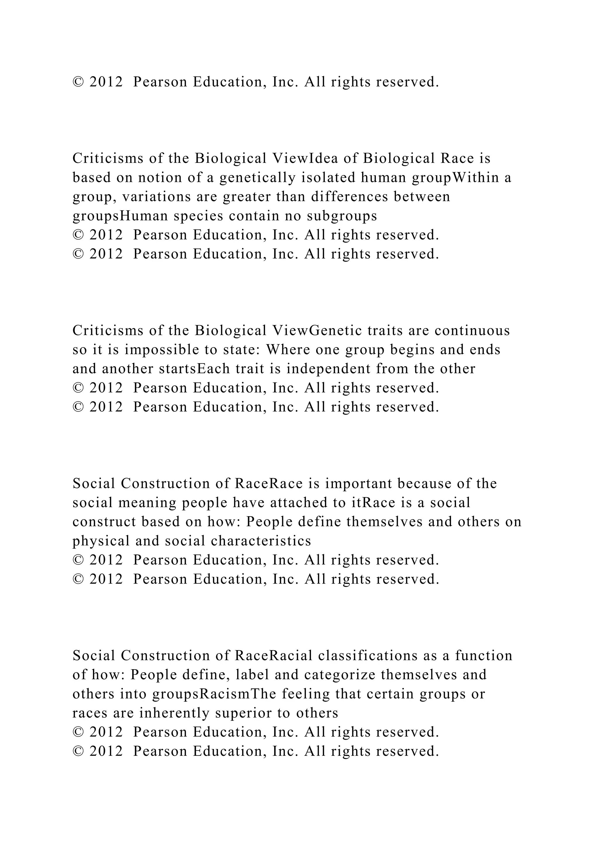 © 2012 Pearson Education, Inc. All rights reserved.
Criticisms of the Biological ViewIdea of Biological Race is
based on notion of a genetically isolated human groupWithin a
group, variations are greater than differences between
groupsHuman species contain no subgroups
© 2012 Pearson Education, Inc. All rights reserved.
© 2012 Pearson Education, Inc. All rights reserved.
Criticisms of the Biological ViewGenetic traits are continuous
so it is impossible to state: Where one group begins and ends
and another startsEach trait is independent from the other
© 2012 Pearson Education, Inc. All rights reserved.
© 2012 Pearson Education, Inc. All rights reserved.
Social Construction of RaceRace is important because of the
social meaning people have attached to itRace is a social
construct based on how: People define themselves and others on
physical and social characteristics
© 2012 Pearson Education, Inc. All rights reserved.
© 2012 Pearson Education, Inc. All rights reserved.
Social Construction of RaceRacial classifications as a function
of how: People define, label and categorize themselves and
others into groupsRacismThe feeling that certain groups or
races are inherently superior to others
© 2012 Pearson Education, Inc. All rights reserved.
© 2012 Pearson Education, Inc. All rights reserved.
 