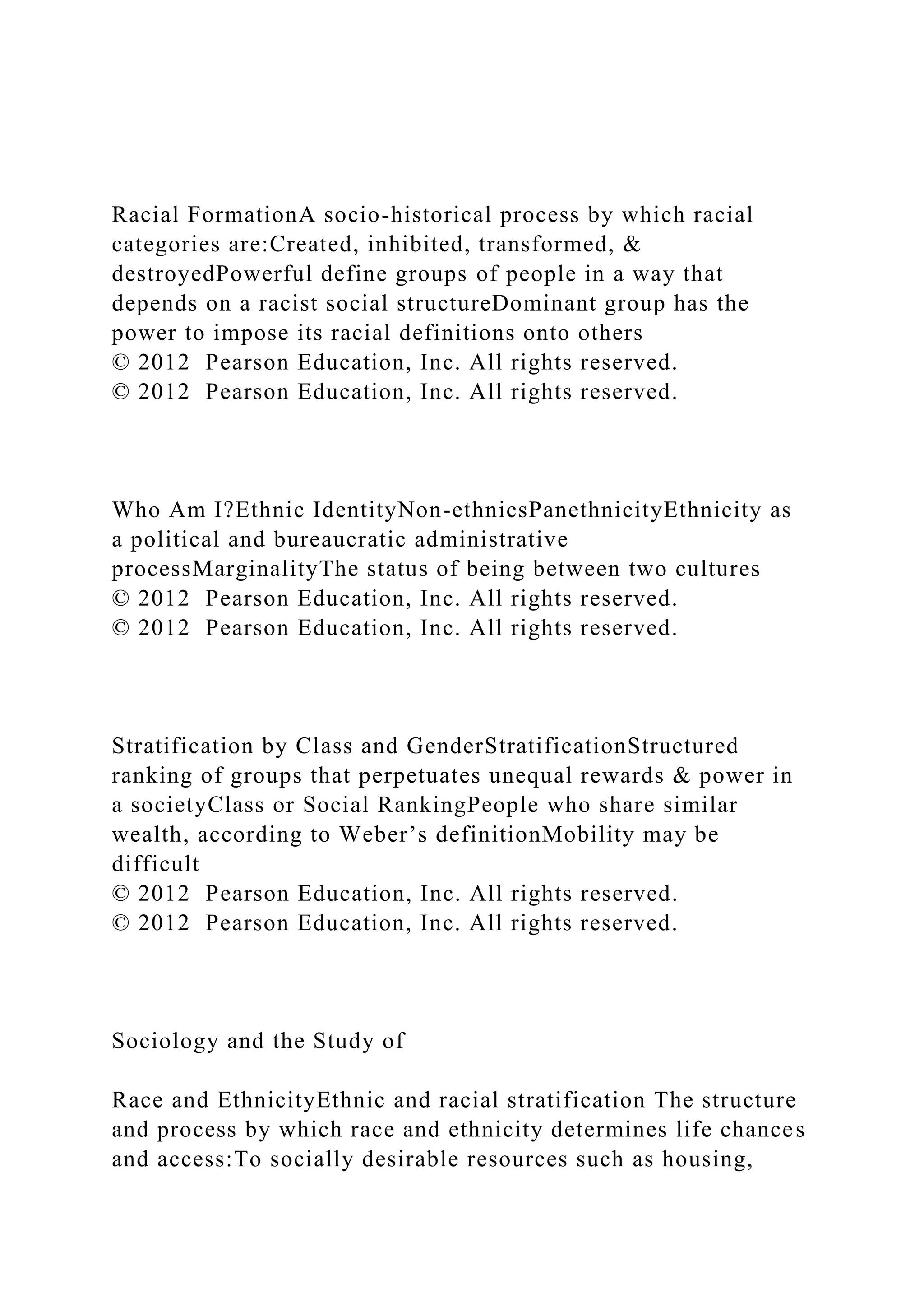 Racial FormationA socio-historical process by which racial
categories are:Created, inhibited, transformed, &
destroyedPowerful define groups of people in a way that
depends on a racist social structureDominant group has the
power to impose its racial definitions onto others
© 2012 Pearson Education, Inc. All rights reserved.
© 2012 Pearson Education, Inc. All rights reserved.
Who Am I?Ethnic IdentityNon-ethnicsPanethnicityEthnicity as
a political and bureaucratic administrative
processMarginalityThe status of being between two cultures
© 2012 Pearson Education, Inc. All rights reserved.
© 2012 Pearson Education, Inc. All rights reserved.
Stratification by Class and GenderStratificationStructured
ranking of groups that perpetuates unequal rewards & power in
a societyClass or Social RankingPeople who share similar
wealth, according to Weber’s definitionMobility may be
difficult
© 2012 Pearson Education, Inc. All rights reserved.
© 2012 Pearson Education, Inc. All rights reserved.
Sociology and the Study of
Race and EthnicityEthnic and racial stratification The structure
and process by which race and ethnicity determines life chances
and access:To socially desirable resources such as housing,
 