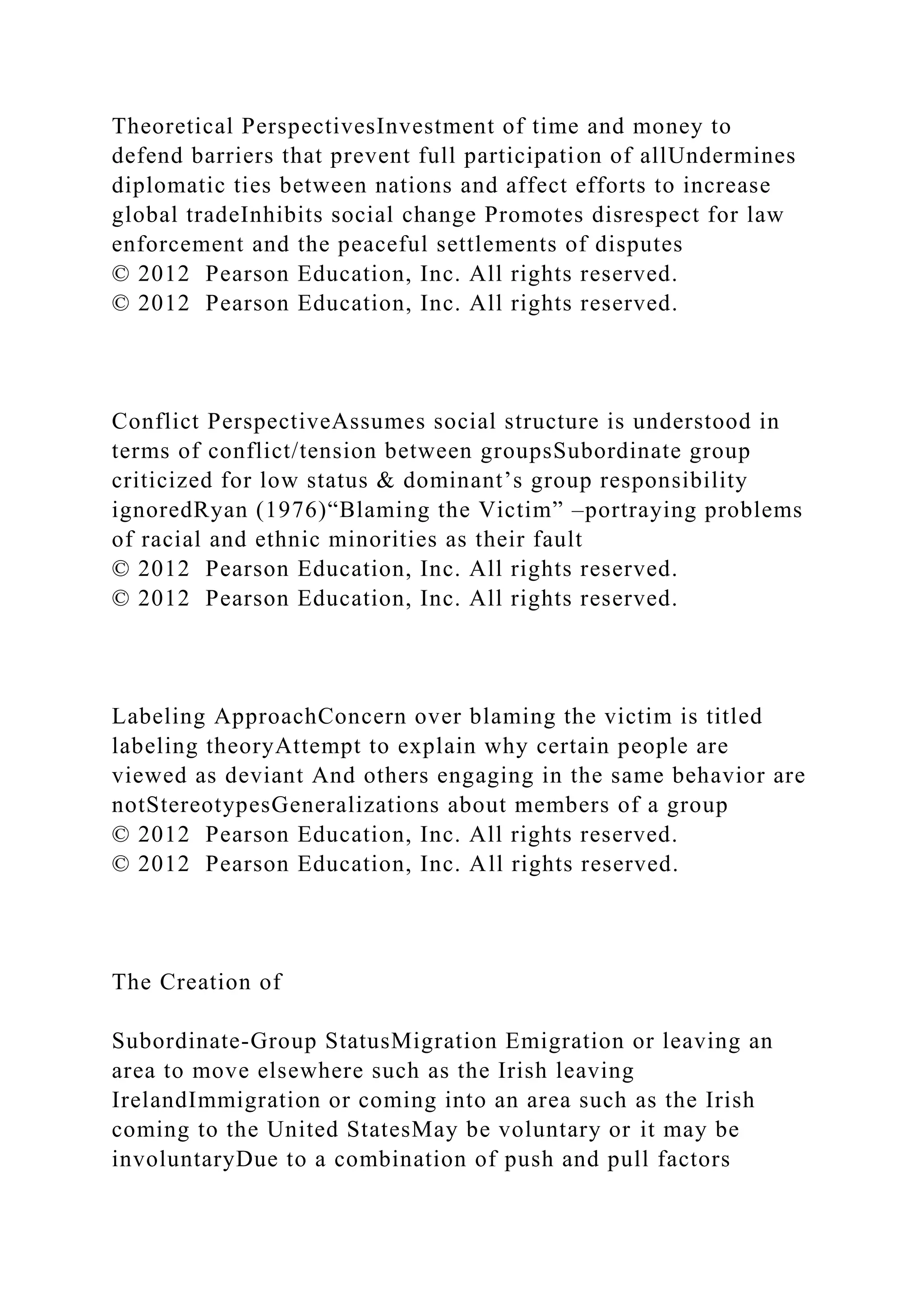 Theoretical PerspectivesInvestment of time and money to
defend barriers that prevent full participation of allUndermines
diplomatic ties between nations and affect efforts to increase
global tradeInhibits social change Promotes disrespect for law
enforcement and the peaceful settlements of disputes
© 2012 Pearson Education, Inc. All rights reserved.
© 2012 Pearson Education, Inc. All rights reserved.
Conflict PerspectiveAssumes social structure is understood in
terms of conflict/tension between groupsSubordinate group
criticized for low status & dominant’s group responsibility
ignoredRyan (1976)“Blaming the Victim” –portraying problems
of racial and ethnic minorities as their fault
© 2012 Pearson Education, Inc. All rights reserved.
© 2012 Pearson Education, Inc. All rights reserved.
Labeling ApproachConcern over blaming the victim is titled
labeling theoryAttempt to explain why certain people are
viewed as deviant And others engaging in the same behavior are
notStereotypesGeneralizations about members of a group
© 2012 Pearson Education, Inc. All rights reserved.
© 2012 Pearson Education, Inc. All rights reserved.
The Creation of
Subordinate-Group StatusMigration Emigration or leaving an
area to move elsewhere such as the Irish leaving
IrelandImmigration or coming into an area such as the Irish
coming to the United StatesMay be voluntary or it may be
involuntaryDue to a combination of push and pull factors
 