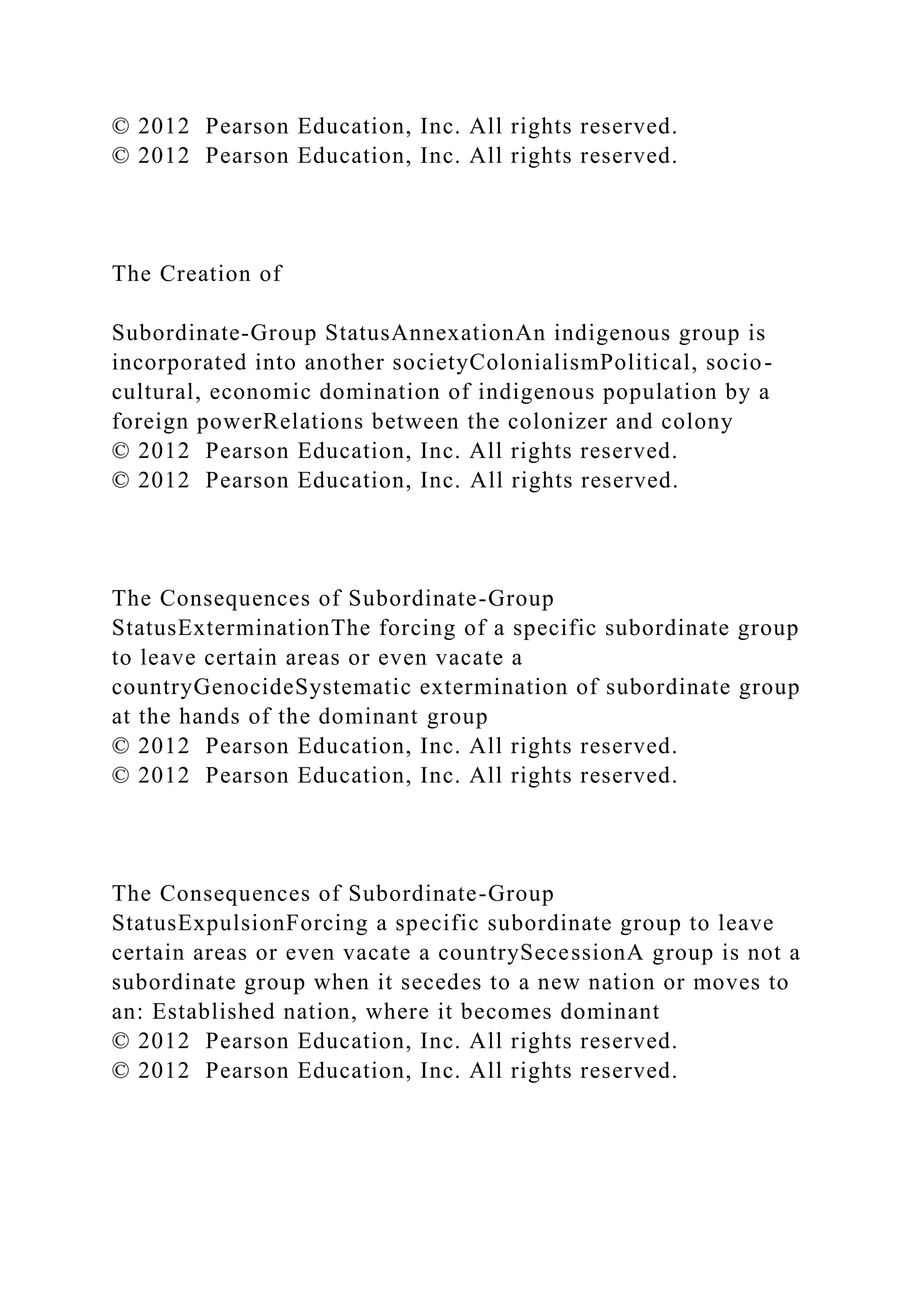 © 2012 Pearson Education, Inc. All rights reserved.
© 2012 Pearson Education, Inc. All rights reserved.
The Creation of
Subordinate-Group StatusAnnexationAn indigenous group is
incorporated into another societyColonialismPolitical, socio-
cultural, economic domination of indigenous population by a
foreign powerRelations between the colonizer and colony
© 2012 Pearson Education, Inc. All rights reserved.
© 2012 Pearson Education, Inc. All rights reserved.
The Consequences of Subordinate-Group
StatusExterminationThe forcing of a specific subordinate group
to leave certain areas or even vacate a
countryGenocideSystematic extermination of subordinate group
at the hands of the dominant group
© 2012 Pearson Education, Inc. All rights reserved.
© 2012 Pearson Education, Inc. All rights reserved.
The Consequences of Subordinate-Group
StatusExpulsionForcing a specific subordinate group to leave
certain areas or even vacate a countrySecessionA group is not a
subordinate group when it secedes to a new nation or moves to
an: Established nation, where it becomes dominant
© 2012 Pearson Education, Inc. All rights reserved.
© 2012 Pearson Education, Inc. All rights reserved.
 