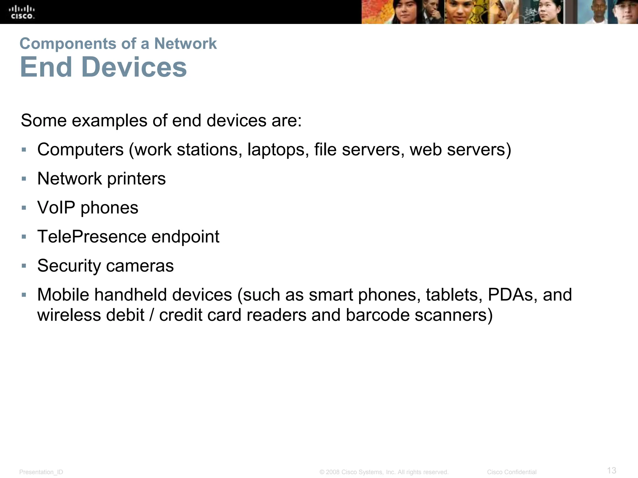 Presentation_ID 13
© 2008 Cisco Systems, Inc. All rights reserved. Cisco Confidential
Components of a Network
End Devices
Some examples of end devices are:
▪ Computers (work stations, laptops, file servers, web servers)
▪ Network printers
▪ VoIP phones
▪ TelePresence endpoint
▪ Security cameras
▪ Mobile handheld devices (such as smart phones, tablets, PDAs, and
wireless debit / credit card readers and barcode scanners)
 