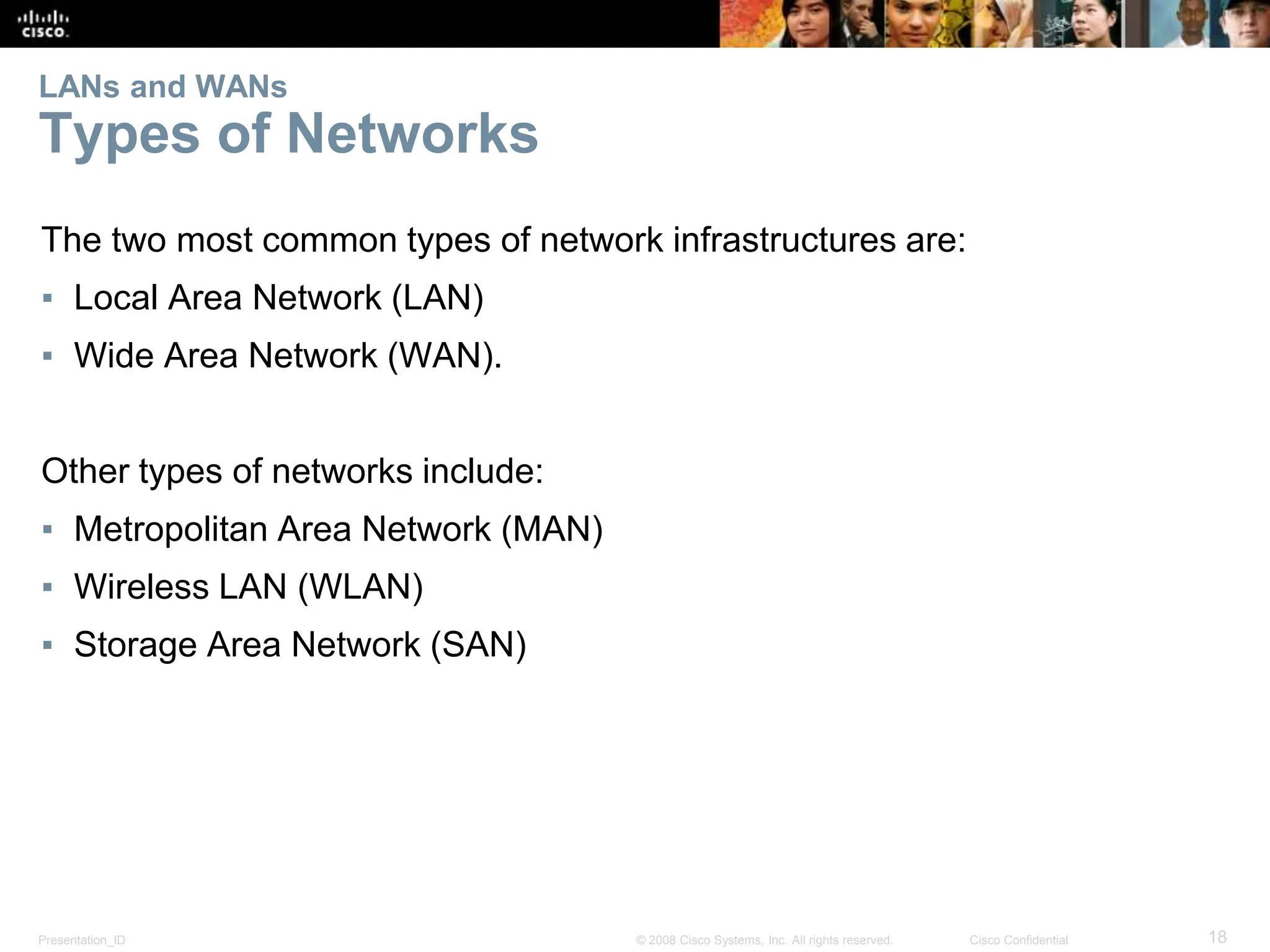 Presentation_ID 18
© 2008 Cisco Systems, Inc. All rights reserved. Cisco Confidential
LANs and WANs
Types of Networks
The two most common types of network infrastructures are:
▪ Local Area Network (LAN)
▪ Wide Area Network (WAN).
Other types of networks include:
▪ Metropolitan Area Network (MAN)
▪ Wireless LAN (WLAN)
▪ Storage Area Network (SAN)
 