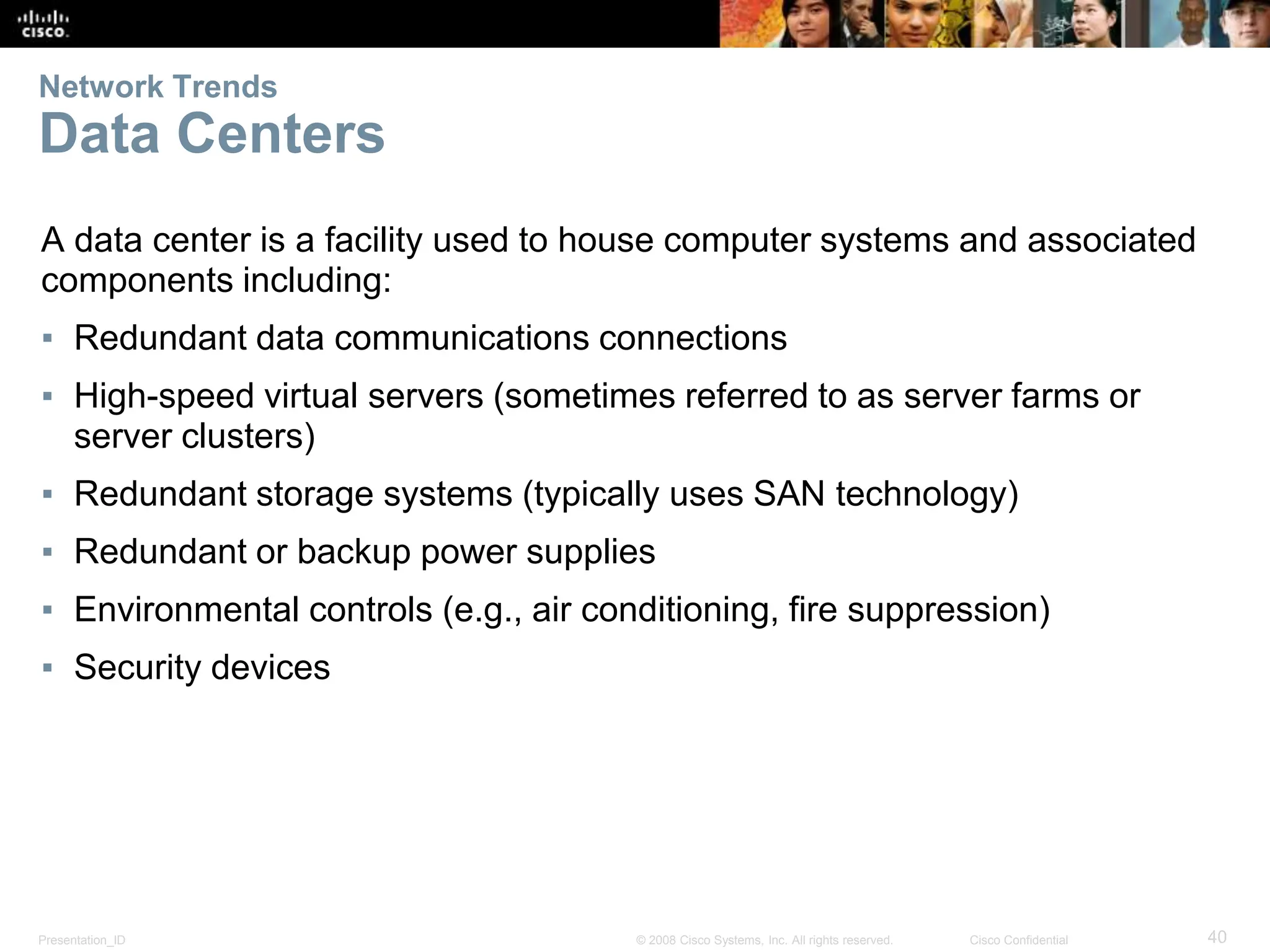 Presentation_ID 40
© 2008 Cisco Systems, Inc. All rights reserved. Cisco Confidential
Network Trends
Data Centers
A data center is a facility used to house computer systems and associated
components including:
▪ Redundant data communications connections
▪ High-speed virtual servers (sometimes referred to as server farms or
server clusters)
▪ Redundant storage systems (typically uses SAN technology)
▪ Redundant or backup power supplies
▪ Environmental controls (e.g., air conditioning, fire suppression)
▪ Security devices
 