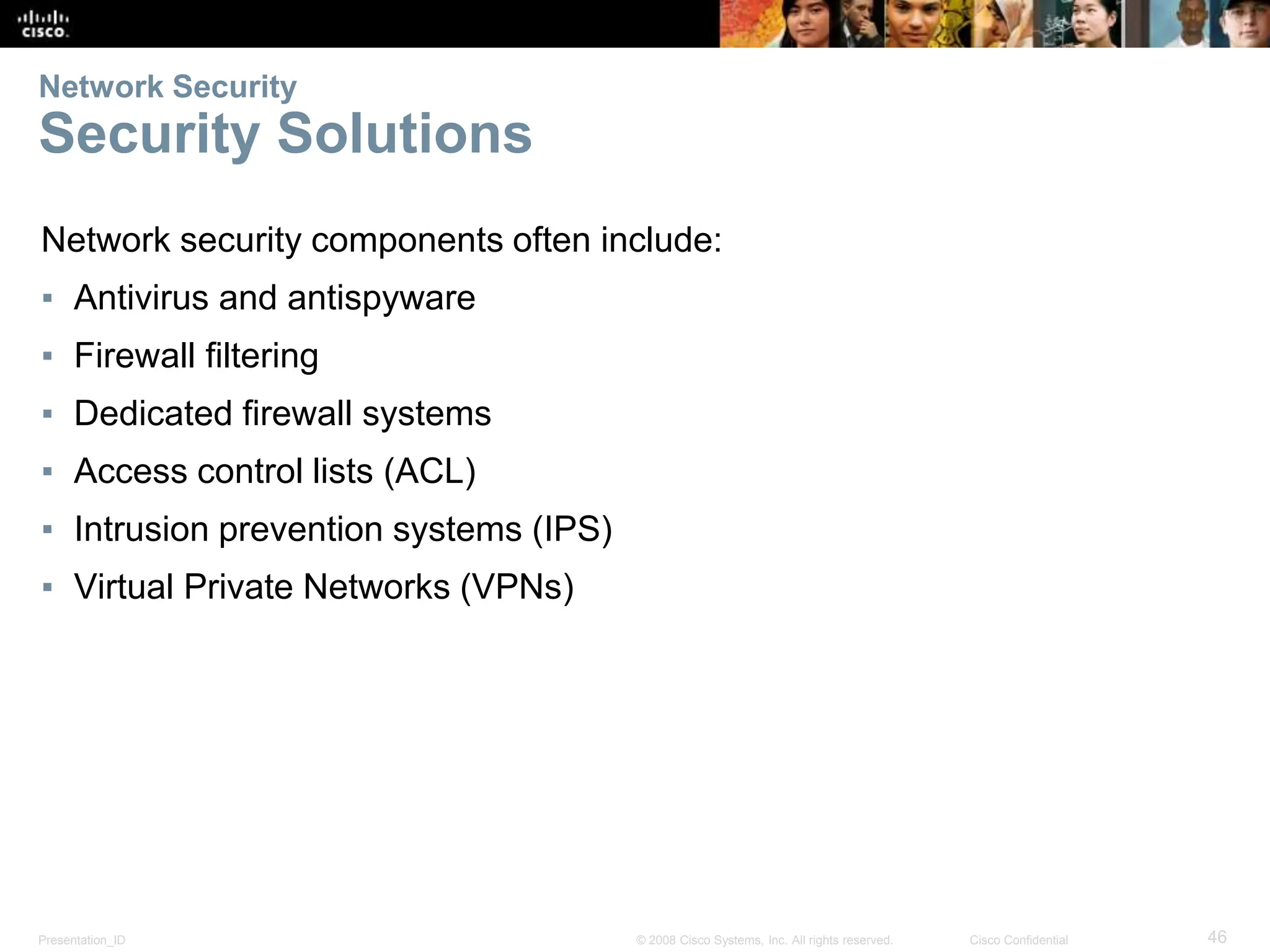 Presentation_ID 46
© 2008 Cisco Systems, Inc. All rights reserved. Cisco Confidential
Network Security
Security Solutions
Network security components often include:
▪ Antivirus and antispyware
▪ Firewall filtering
▪ Dedicated firewall systems
▪ Access control lists (ACL)
▪ Intrusion prevention systems (IPS)
▪ Virtual Private Networks (VPNs)
 
