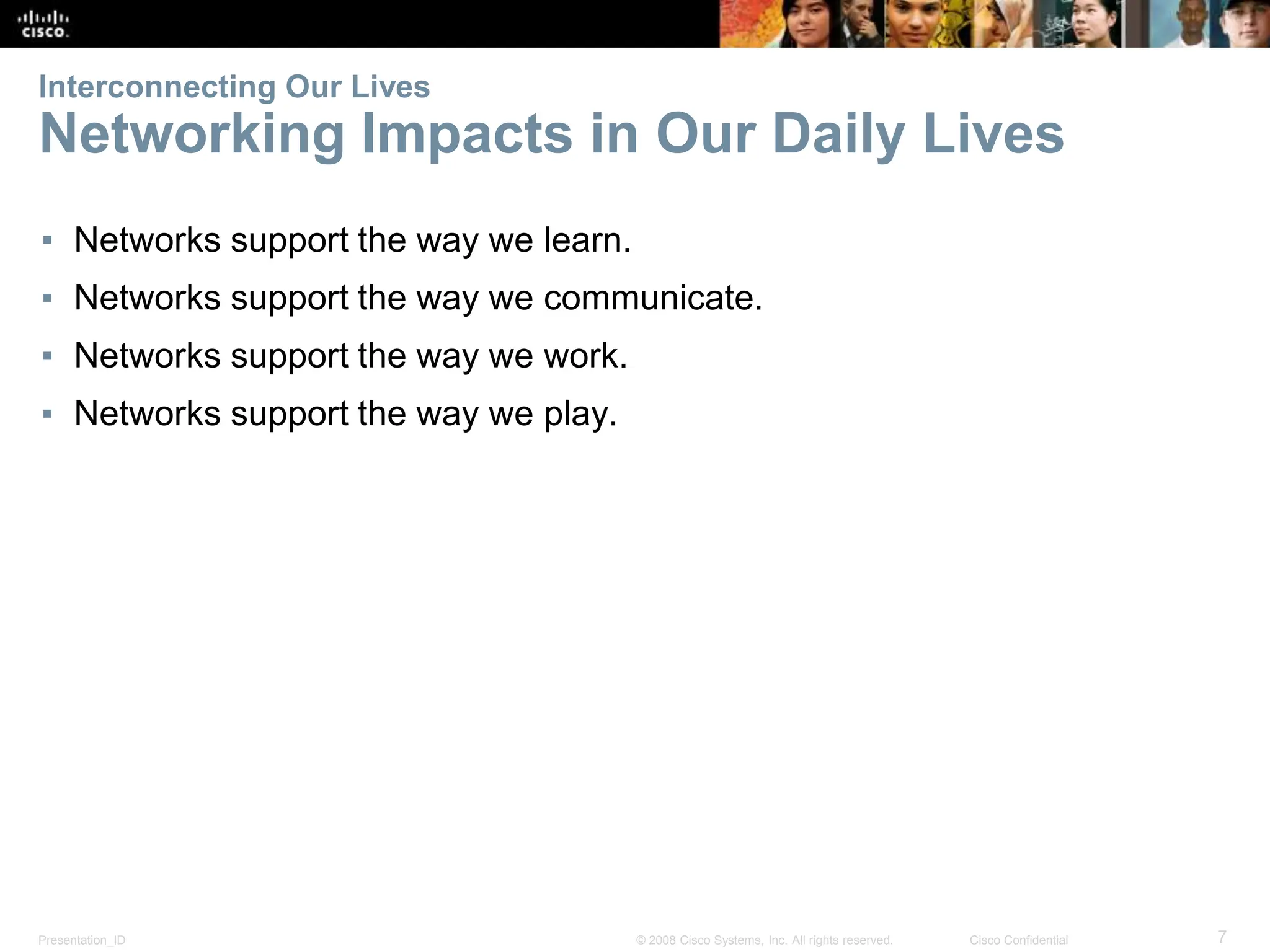 Presentation_ID 7
© 2008 Cisco Systems, Inc. All rights reserved. Cisco Confidential
Interconnecting Our Lives
Networking Impacts in Our Daily Lives
▪ Networks support the way we learn.
▪ Networks support the way we communicate.
▪ Networks support the way we work.
▪ Networks support the way we play.
 