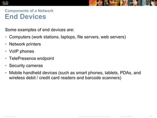 Presentation_ID 13
© 2008 Cisco Systems, Inc. All rights reserved. Cisco Confidential
Components of a Network
End Devices
Some examples of end devices are:
▪ Computers (work stations, laptops, file servers, web servers)
▪ Network printers
▪ VoIP phones
▪ TelePresence endpoint
▪ Security cameras
▪ Mobile handheld devices (such as smart phones, tablets, PDAs, and
wireless debit / credit card readers and barcode scanners)
 