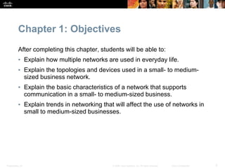 Presentation_ID 2
© 2008 Cisco Systems, Inc. All rights reserved. Cisco Confidential
Chapter 1: Objectives
After completing this chapter, students will be able to:
▪ Explain how multiple networks are used in everyday life.
▪ Explain the topologies and devices used in a small- to medium-
sized business network.
▪ Explain the basic characteristics of a network that supports
communication in a small- to medium-sized business.
▪ Explain trends in networking that will affect the use of networks in
small to medium-sized businesses.
 