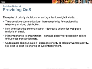 Presentation_ID 32
© 2008 Cisco Systems, Inc. All rights reserved. Cisco Confidential
Reliable Network
Providing QoS
Examples of priority decisions for an organization might include:
▪ Time-sensitive communication - increase priority for services like
telephony or video distribution.
▪ Non time-sensitive communication - decrease priority for web page
retrieval or email.
▪ High importance to organization - increase priority for production control
or business transaction data.
▪ Undesirable communication - decrease priority or block unwanted activity,
like peer-to-peer file sharing or live entertainment.
 